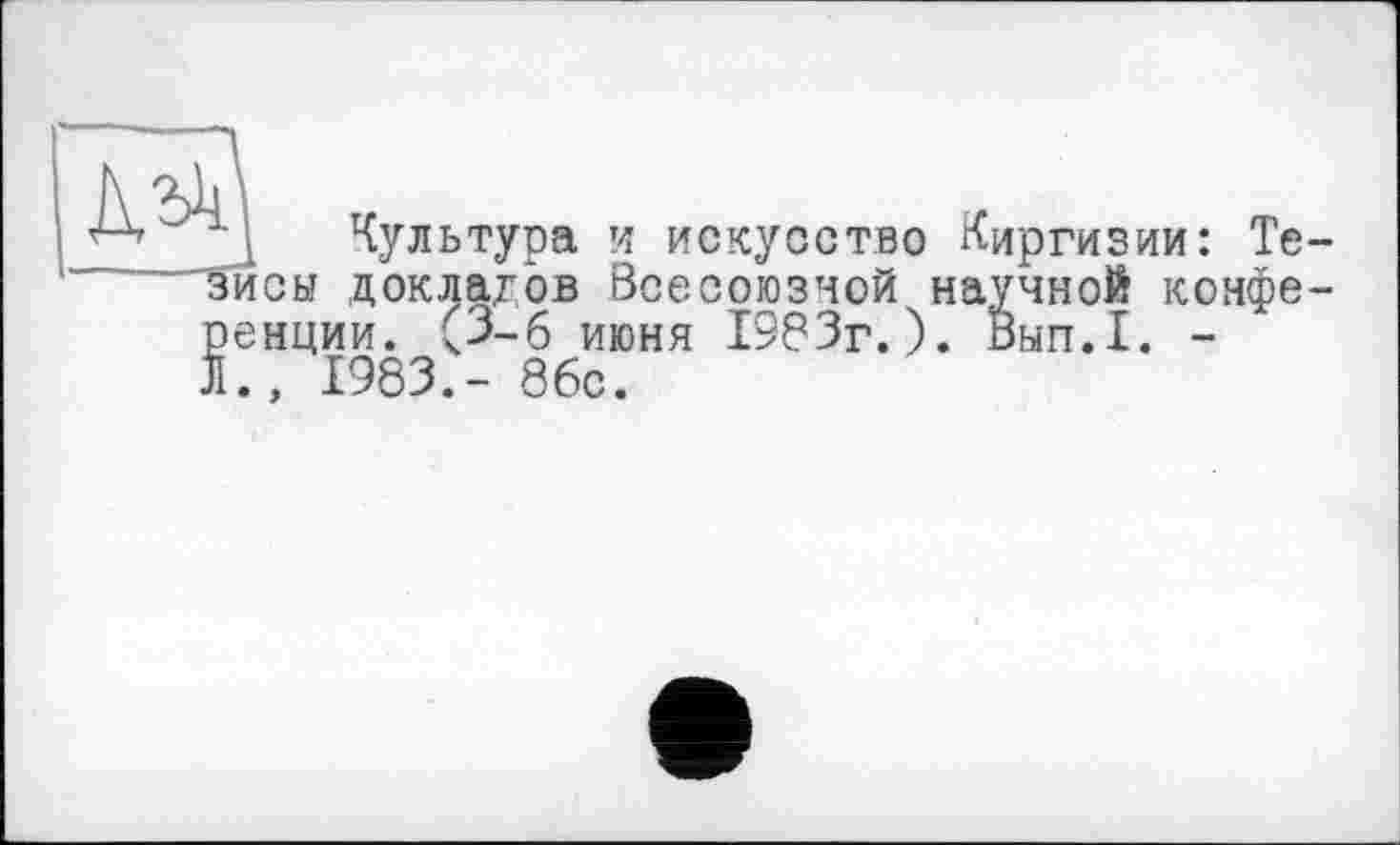 ﻿Культура и искусство Киргизии: Те зйсы докладов Всесоюзной научной конфе ренции. (З-б июня 1383г.)« Вып.1. -И., 1983.- 86с.